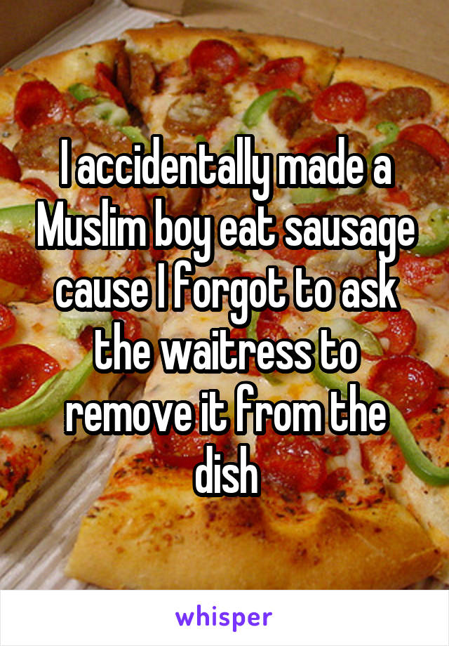 I accidentally made a Muslim boy eat sausage cause I forgot to ask the waitress to remove it from the dish