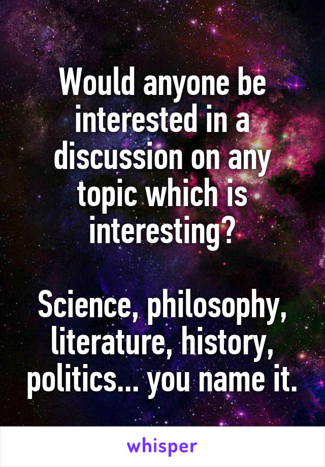 Would anyone be interested in a discussion on any topic which is interesting?

Science, philosophy, literature, history, politics... you name it.