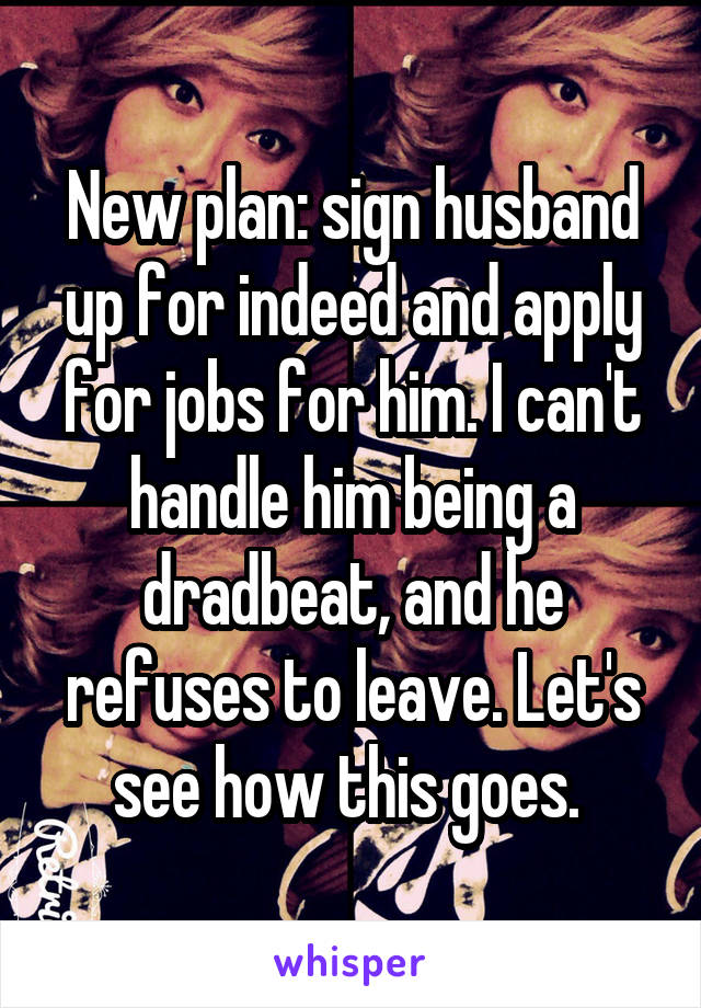 New plan: sign husband up for indeed and apply for jobs for him. I can't handle him being a dradbeat, and he refuses to leave. Let's see how this goes. 