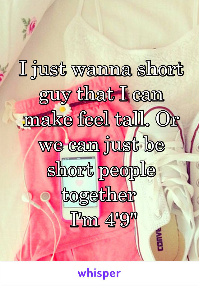 I just wanna short guy that I can make feel tall. Or we can just be short people together 
 I'm 4'9"