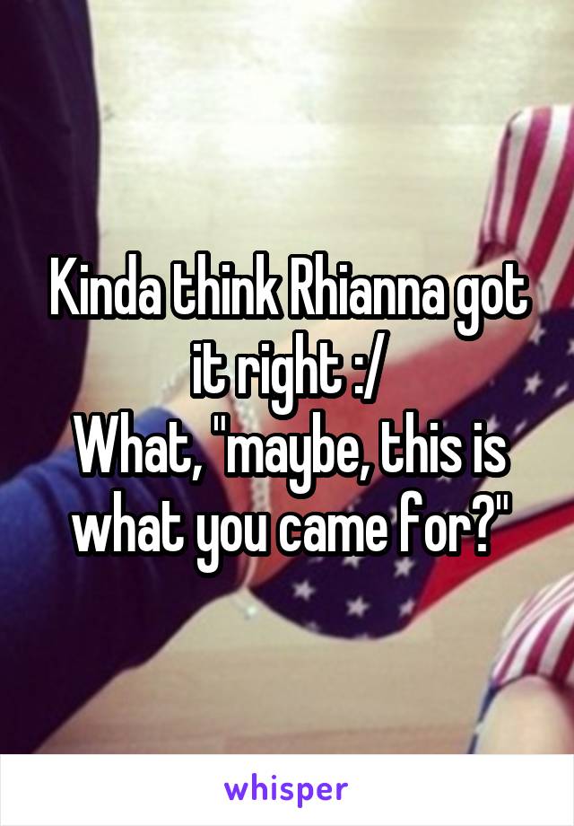 Kinda think Rhianna got it right :/
What, "maybe, this is what you came for?"