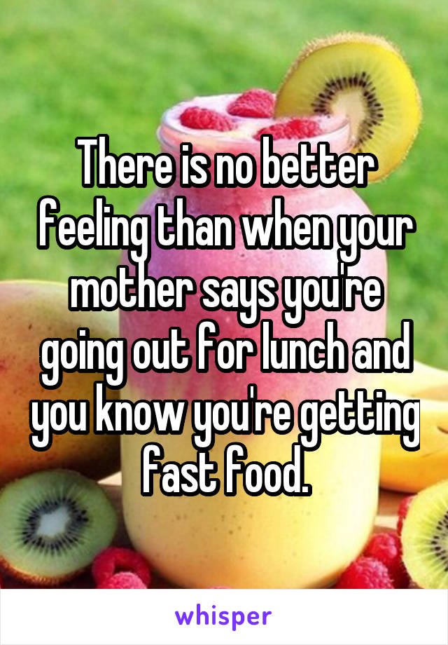 There is no better feeling than when your mother says you're going out for lunch and you know you're getting fast food.