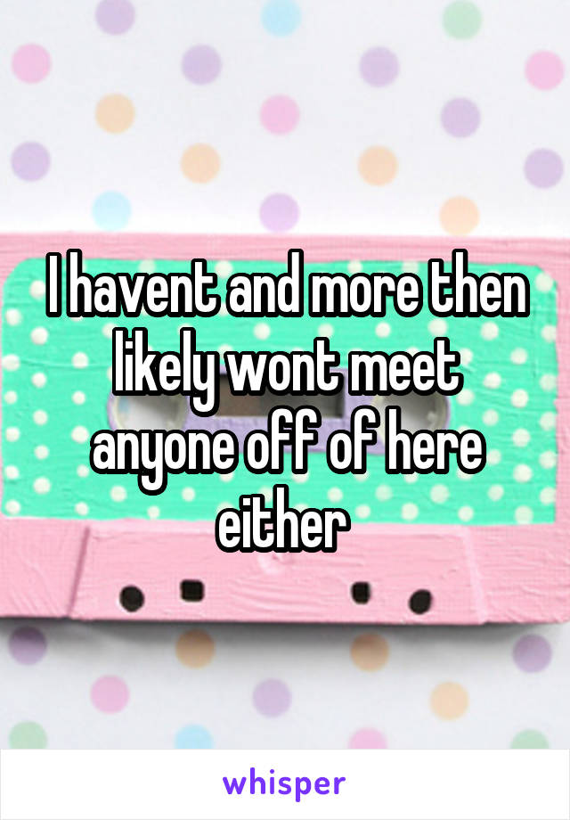 I havent and more then likely wont meet anyone off of here either 