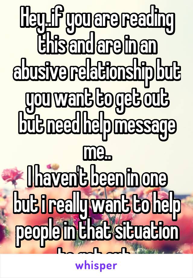 Hey..if you are reading this and are in an abusive relationship but you want to get out but need help message me..
I haven't been in one but i really want to help people in that situation to get out..