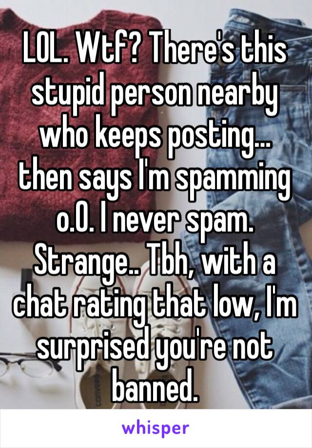 LOL. Wtf? There's this stupid person nearby who keeps posting… then says I'm spamming o.0. I never spam. Strange.. Tbh, with a chat rating that low, I'm surprised you're not banned. 