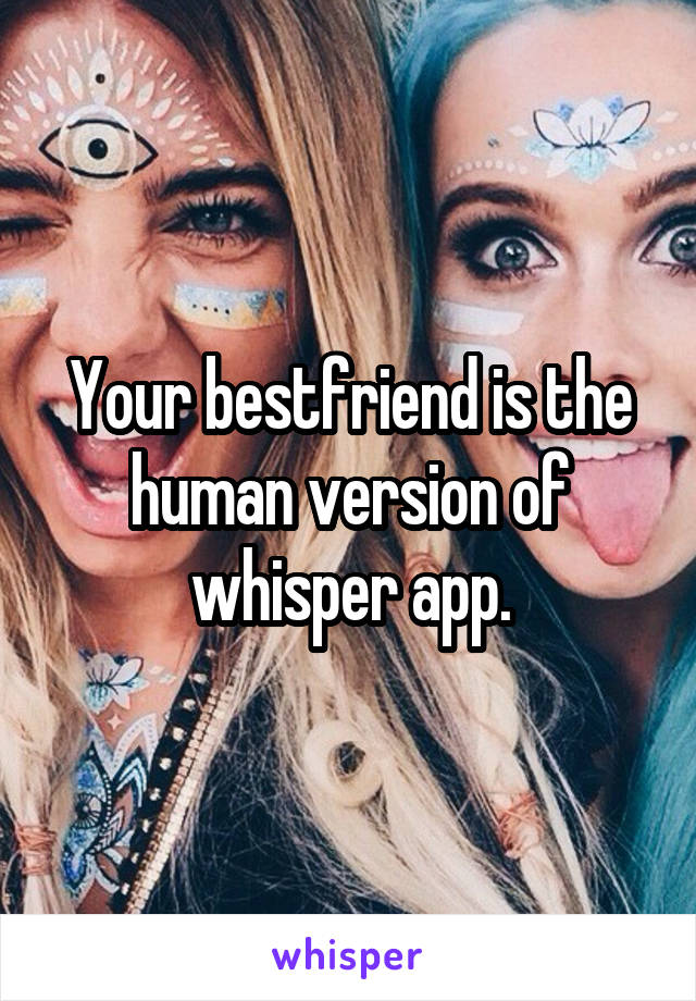 Your bestfriend is the human version of whisper app.