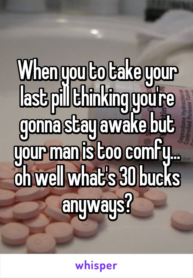 When you to take your last pill thinking you're gonna stay awake but your man is too comfy... oh well what's 30 bucks anyways?