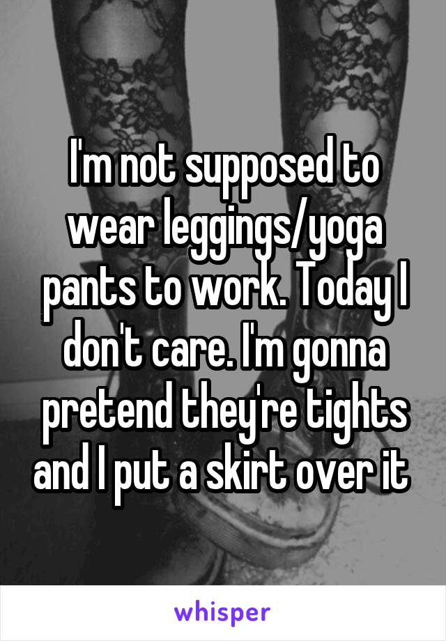 I'm not supposed to wear leggings/yoga pants to work. Today I don't care. I'm gonna pretend they're tights and I put a skirt over it 