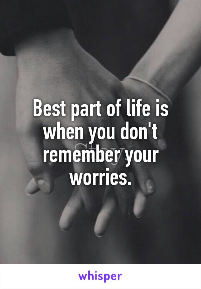 Best part of life is when you don't remember your worries.