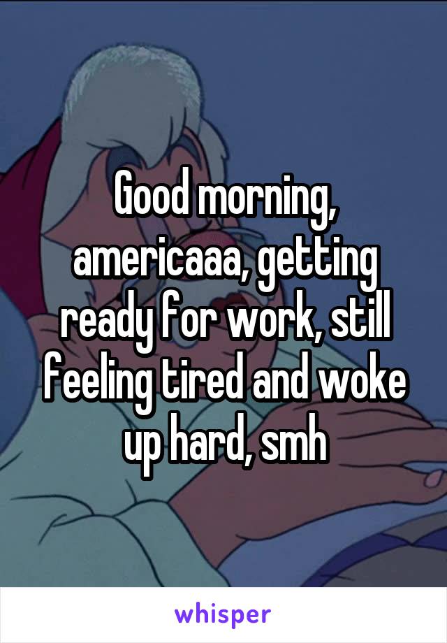 Good morning, americaaa, getting ready for work, still feeling tired and woke up hard, smh