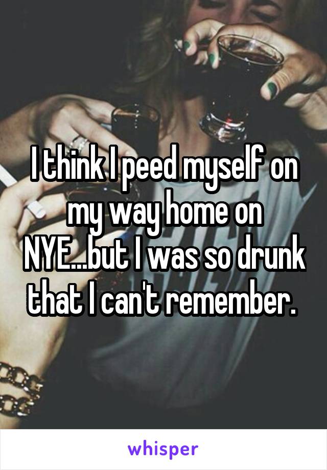 I think I peed myself on my way home on NYE...but I was so drunk that I can't remember. 