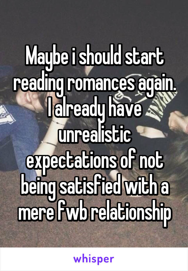 Maybe i should start reading romances again. I already have unrealistic expectations of not being satisfied with a mere fwb relationship