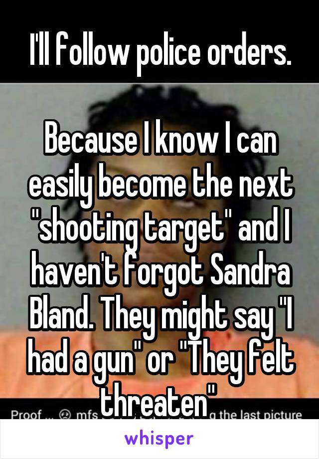 I'll follow police orders.

Because I know I can easily become the next "shooting target" and I haven't forgot Sandra Bland. They might say "I had a gun" or "They felt threaten" 