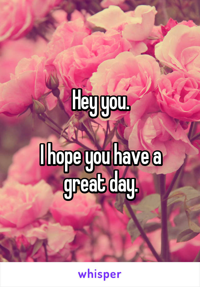 Hey you.

I hope you have a great day.