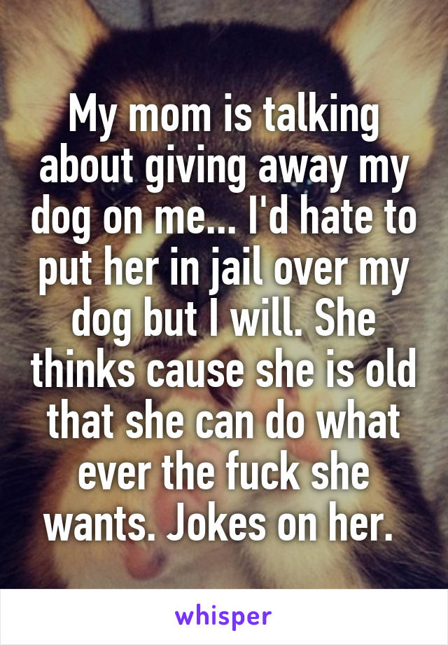 My mom is talking about giving away my dog on me... I'd hate to put her in jail over my dog but I will. She thinks cause she is old that she can do what ever the fuck she wants. Jokes on her. 