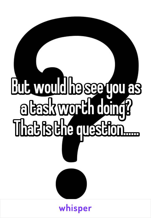 But would he see you as a task worth doing? That is the question......