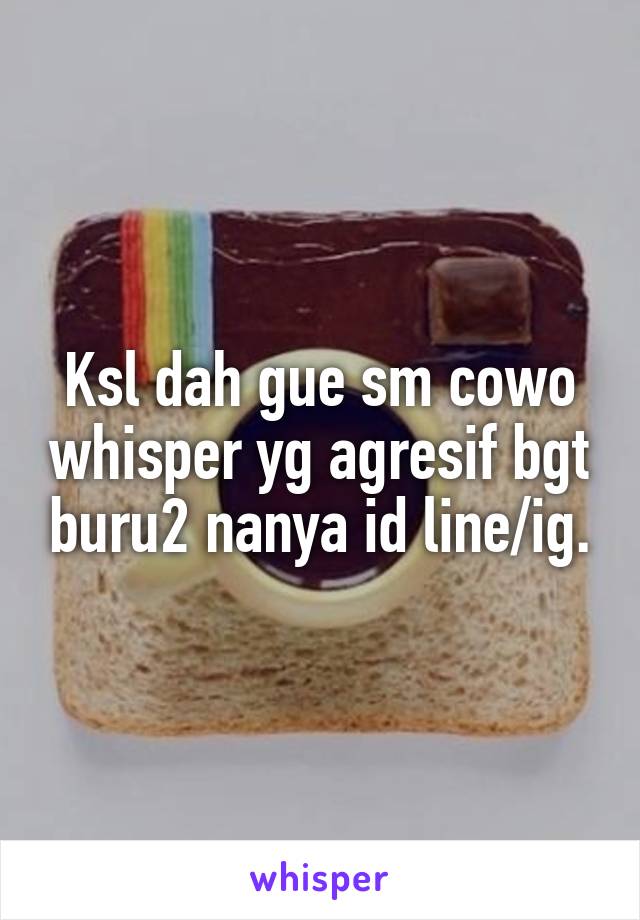 Ksl dah gue sm cowo whisper yg agresif bgt buru2 nanya id line/ig.