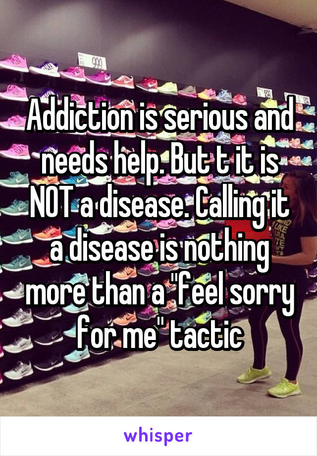 Addiction is serious and needs help. But t it is NOT a disease. Calling it a disease is nothing more than a "feel sorry for me" tactic