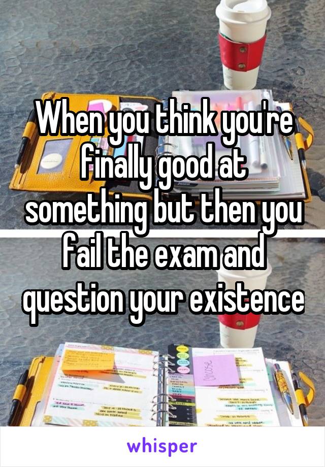 When you think you're finally good at something but then you fail the exam and question your existence 