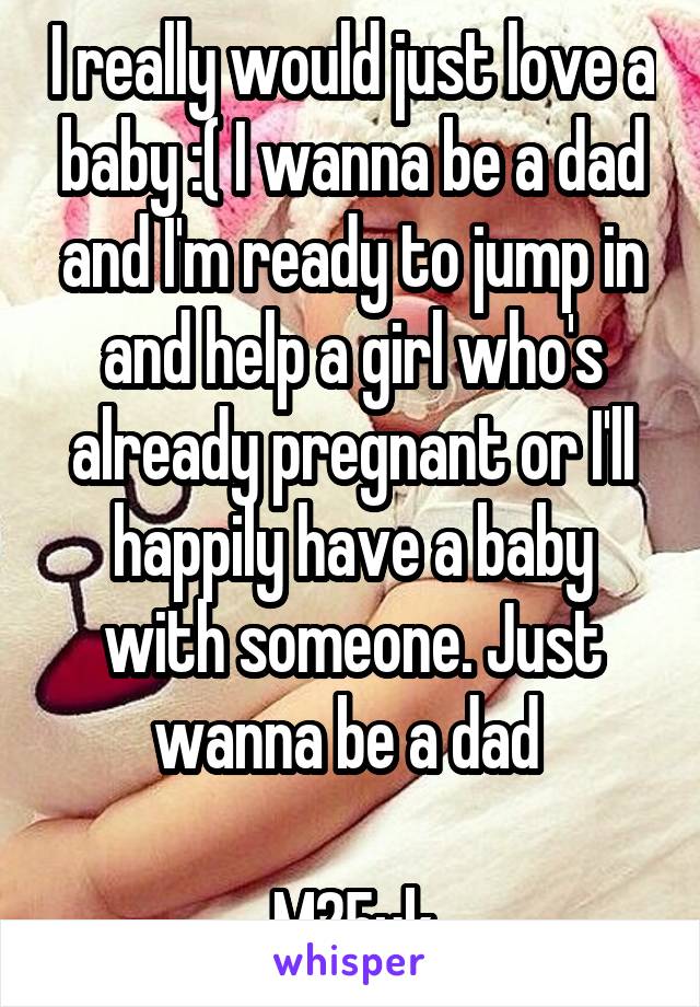 I really would just love a baby :( I wanna be a dad and I'm ready to jump in and help a girl who's already pregnant or I'll happily have a baby with someone. Just wanna be a dad 

M25uk