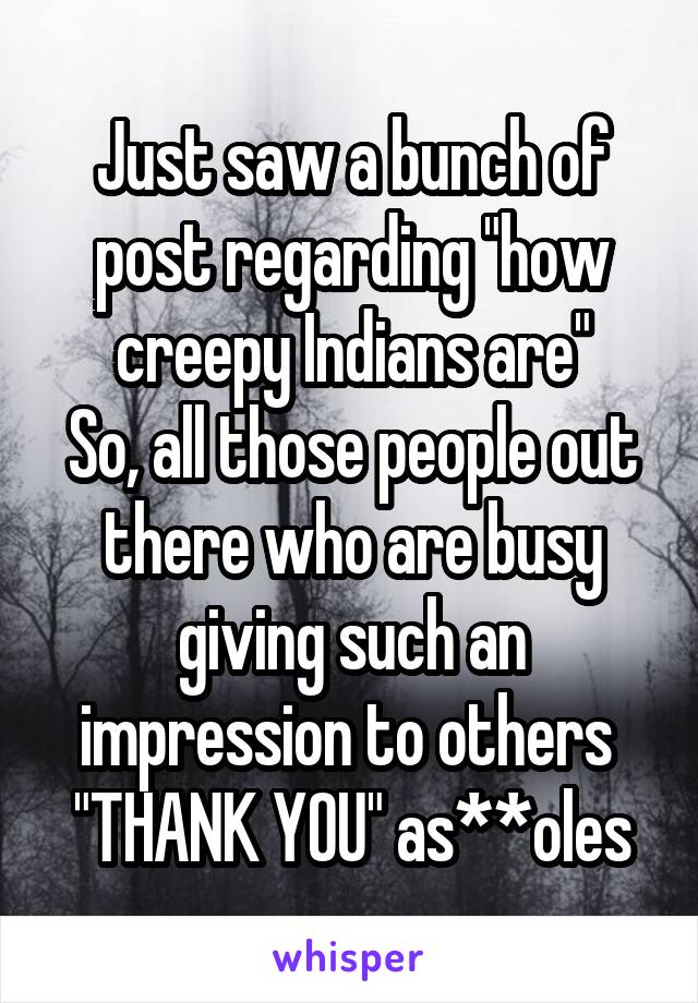 Just saw a bunch of post regarding "how creepy Indians are"
So, all those people out there who are busy giving such an impression to others 
"THANK YOU" as**oles