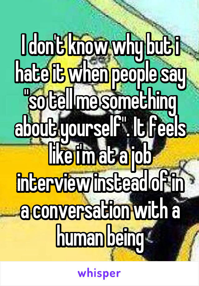 I don't know why but i hate it when people say "so tell me something about yourself". It feels like i'm at a job interview instead of in a conversation with a human being