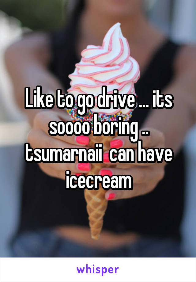 Like to go drive ... its soooo boring .. tsumarnaii  can have icecream