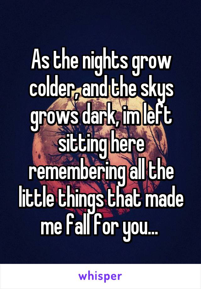 As the nights grow colder, and the skys grows dark, im left sitting here remembering all the little things that made me fall for you... 