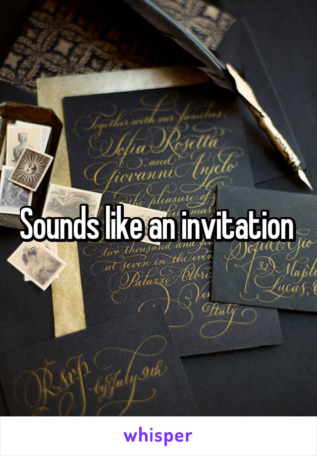 Sounds like an invitation 