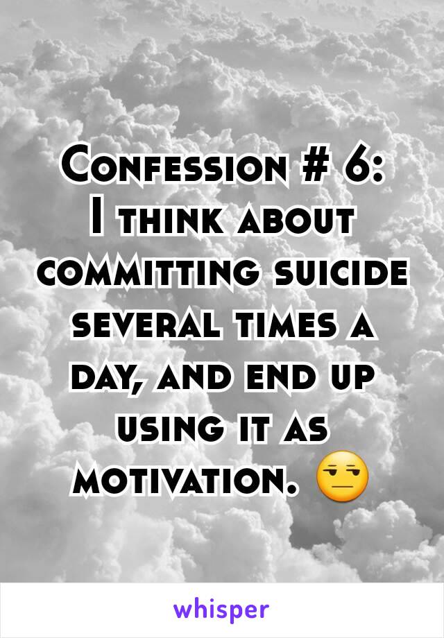 Confession # 6:
I think about committing suicide several times a day, and end up using it as motivation. 😒