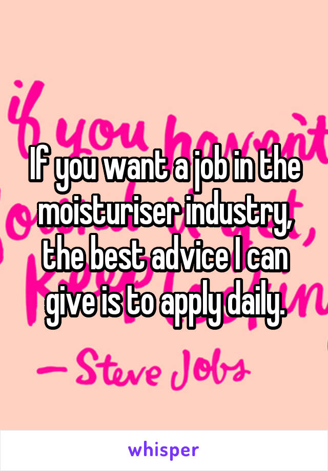 If you want a job in the moisturiser industry, the best advice I can give is to apply daily.