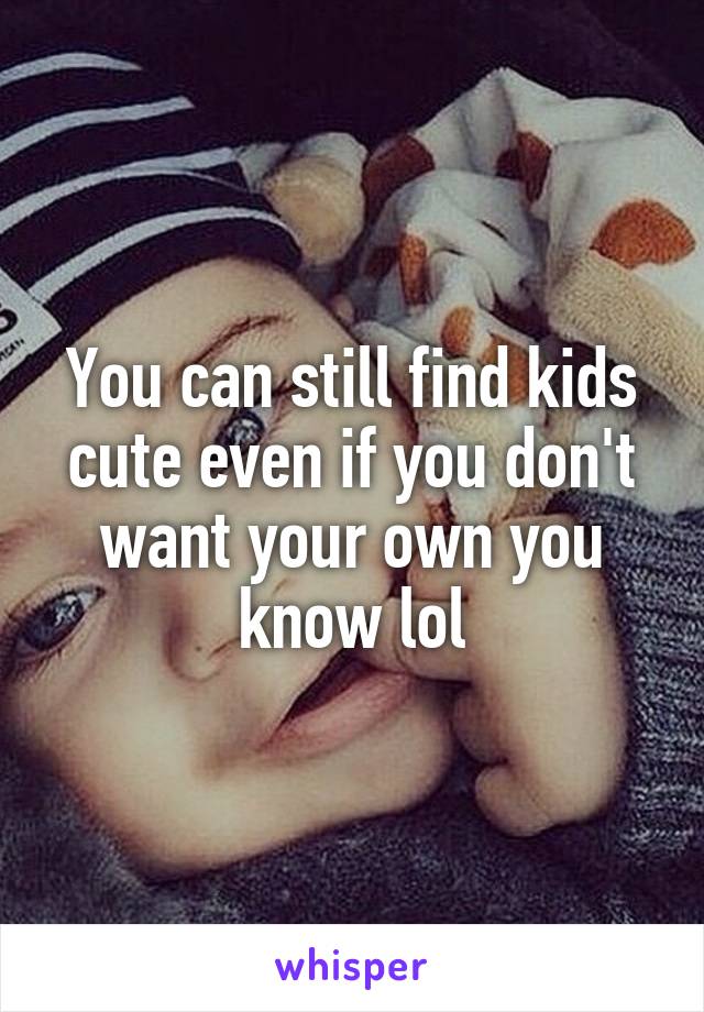 You can still find kids cute even if you don't want your own you know lol