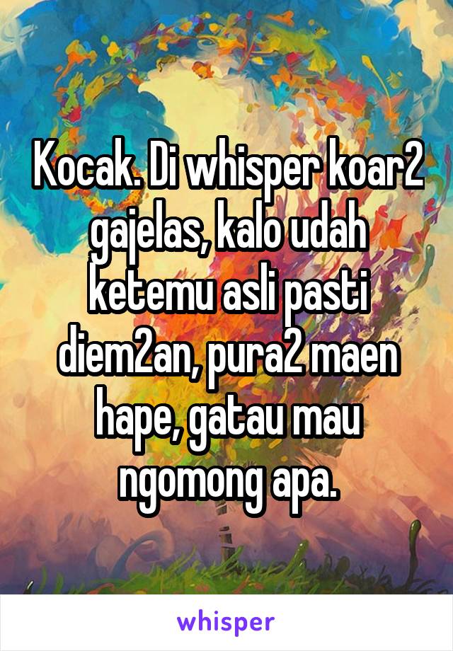 Kocak. Di whisper koar2 gajelas, kalo udah ketemu asli pasti diem2an, pura2 maen hape, gatau mau ngomong apa.