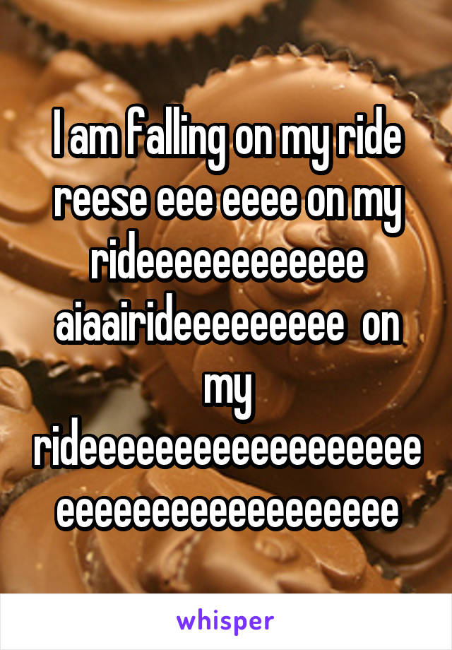 I am falling on my ride reese eee eeee on my rideeeeeeeeeeee aiaairideeeeeeeee  on my rideeeeeeeeeeeeeeeeeeeeeeeeeeeeeeeeeeee