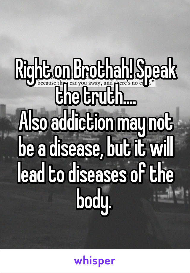 Right on Brothah! Speak the truth....
Also addiction may not be a disease, but it will lead to diseases of the body. 