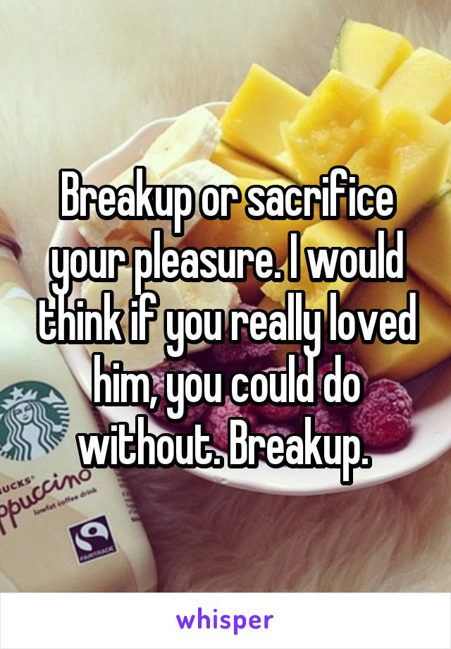 Breakup or sacrifice your pleasure. I would think if you really loved him, you could do without. Breakup. 