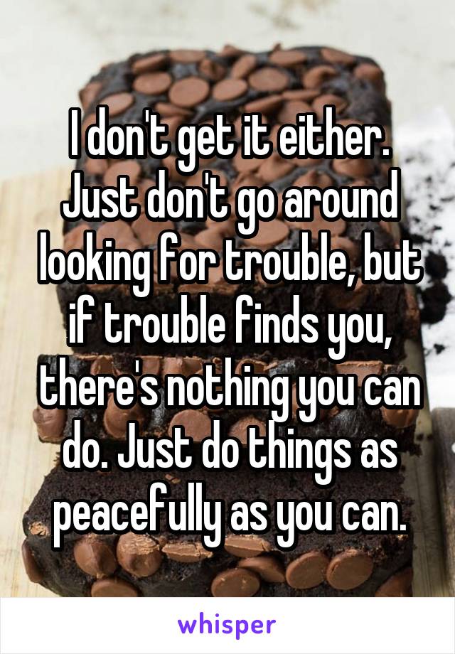 I don't get it either. Just don't go around looking for trouble, but if trouble finds you, there's nothing you can do. Just do things as peacefully as you can.