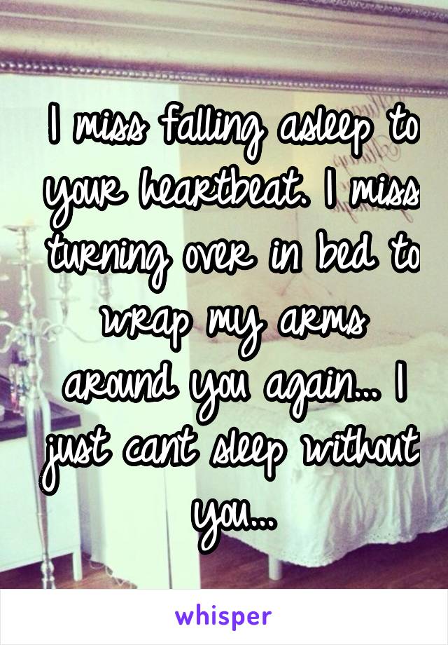 I miss falling asleep to your heartbeat. I miss turning over in bed to wrap my arms around you again... I just cant sleep without you...