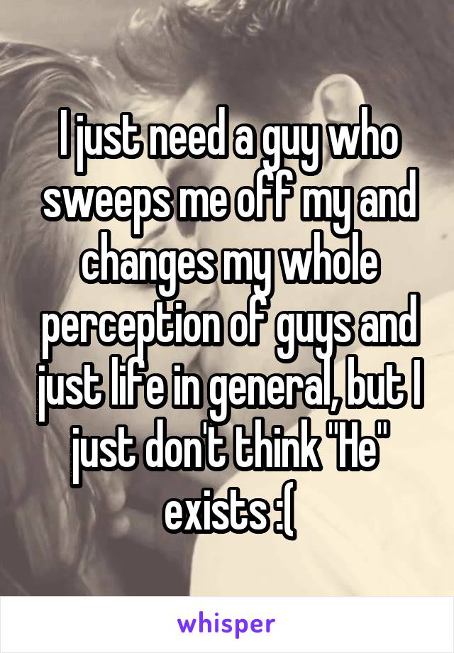 I just need a guy who sweeps me off my and changes my whole perception of guys and just life in general, but I just don't think "He" exists :(