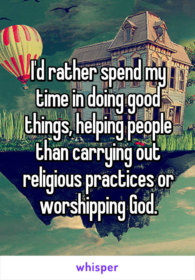 I'd rather spend my time in doing good things, helping people than carrying out religious practices or worshipping God.