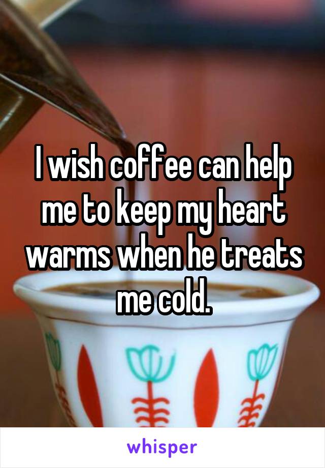 I wish coffee can help me to keep my heart warms when he treats me cold.