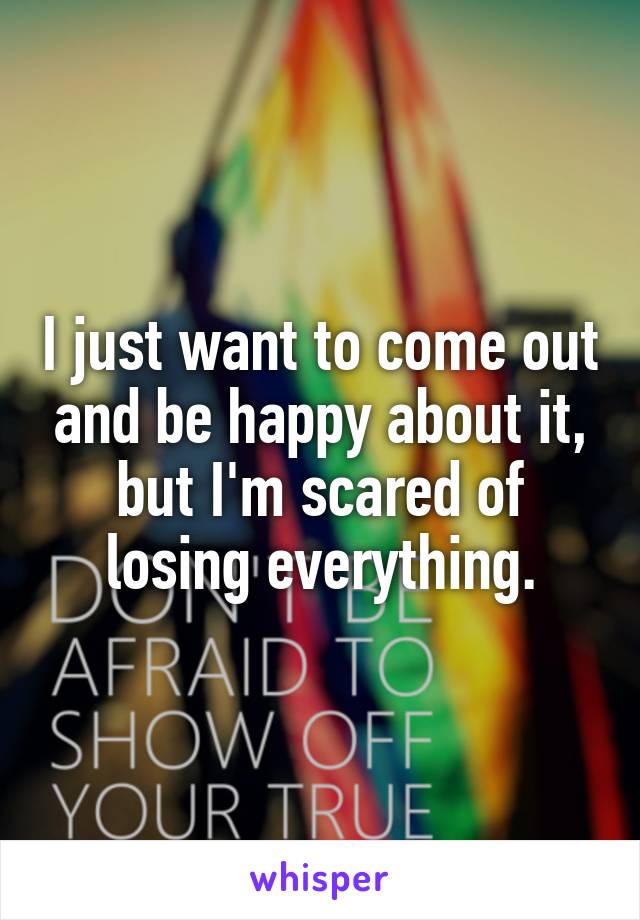 I just want to come out and be happy about it, but I'm scared of losing everything.