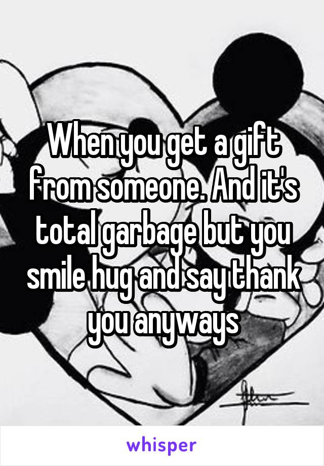 When you get a gift from someone. And it's total garbage but you smile hug and say thank you anyways