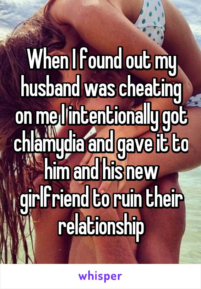 When I found out my husband was cheating on me I intentionally got chlamydia and gave it to him and his new girlfriend to ruin their relationship