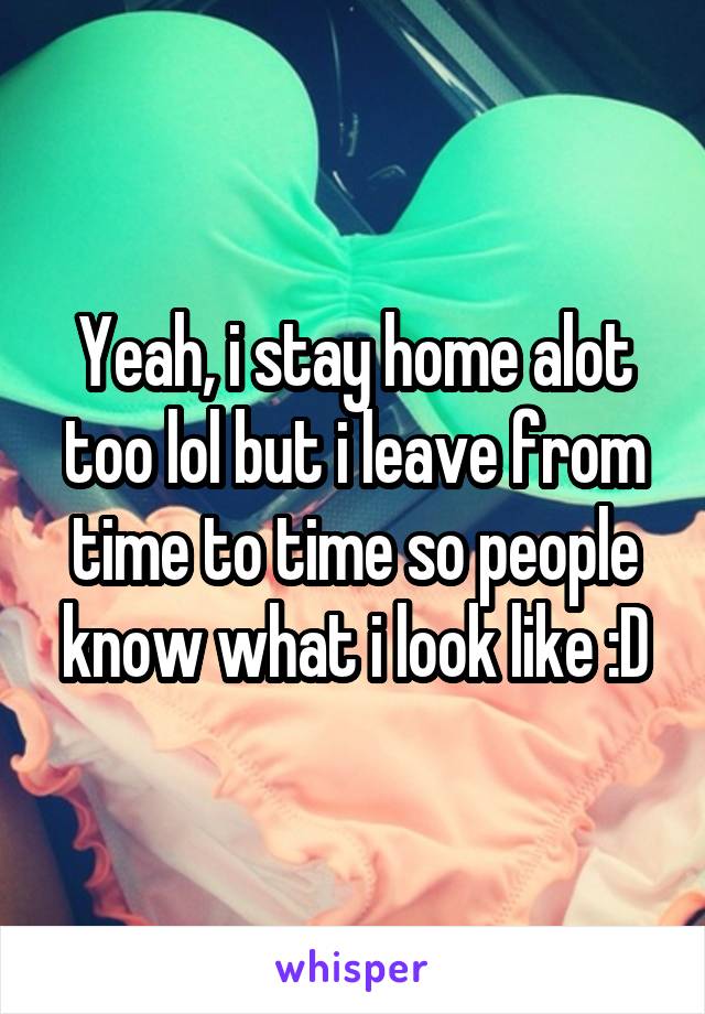 Yeah, i stay home alot too lol but i leave from time to time so people know what i look like :D