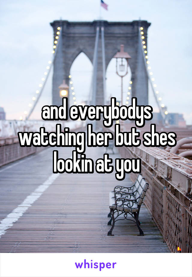 and everybodys watching her but shes lookin at you