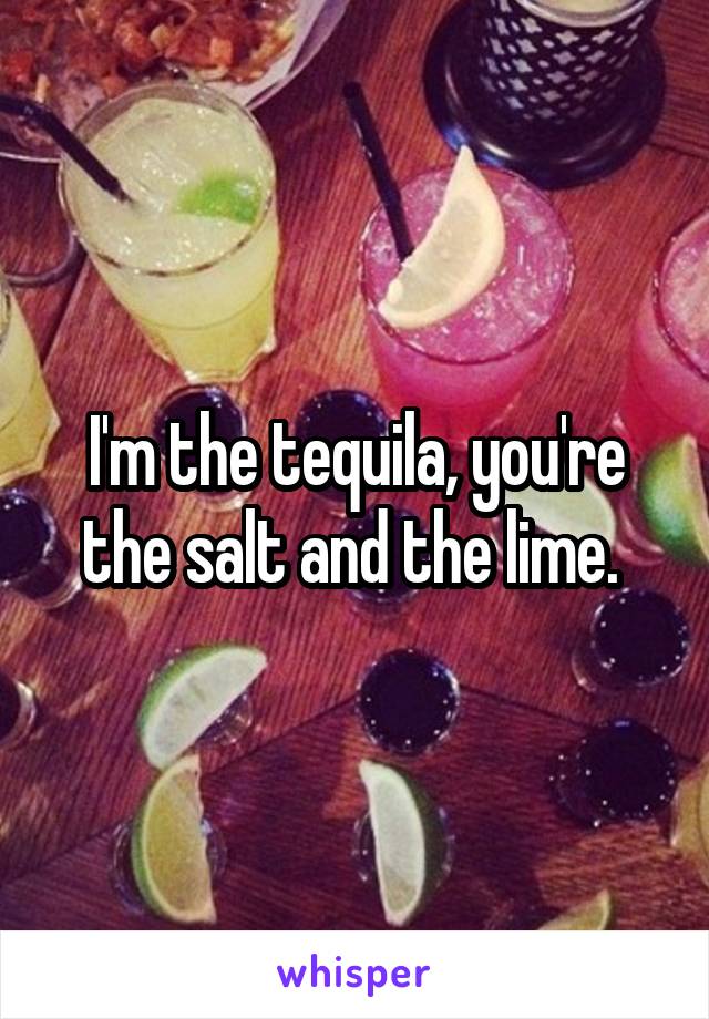 I'm the tequila, you're the salt and the lime. 