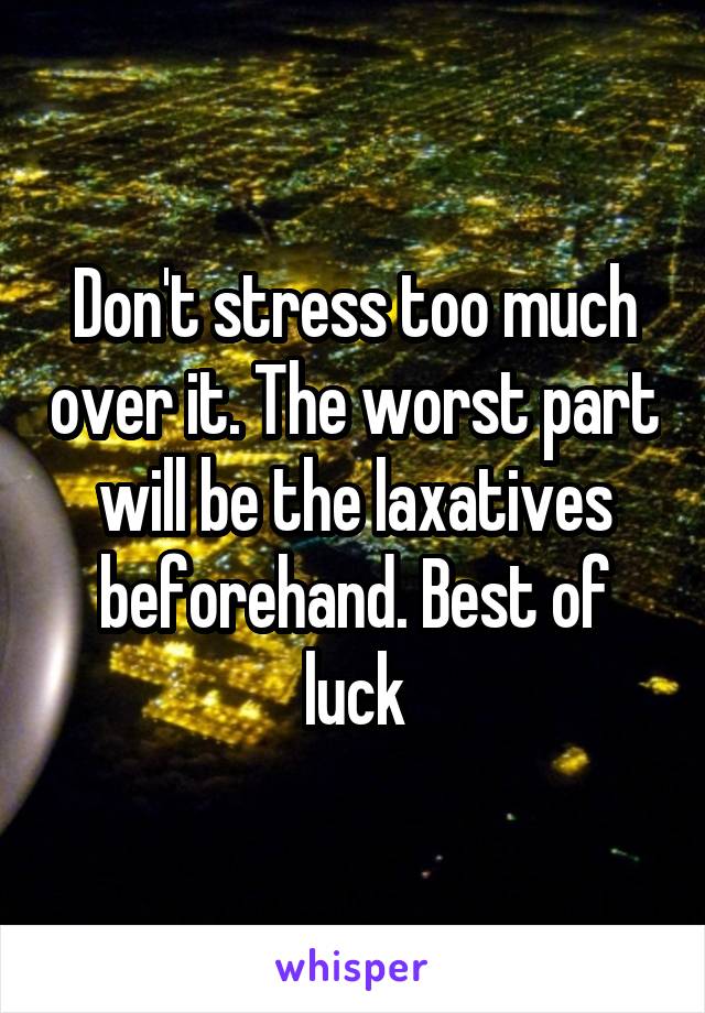 Don't stress too much over it. The worst part will be the laxatives beforehand. Best of luck