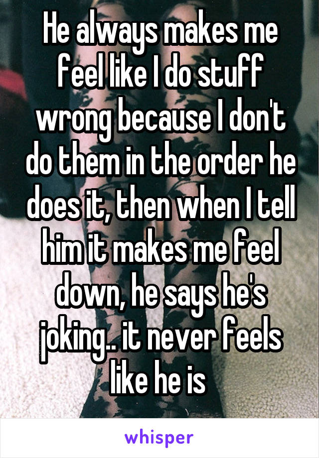 He always makes me feel like I do stuff wrong because I don't do them in the order he does it, then when I tell him it makes me feel down, he says he's joking.. it never feels like he is 
