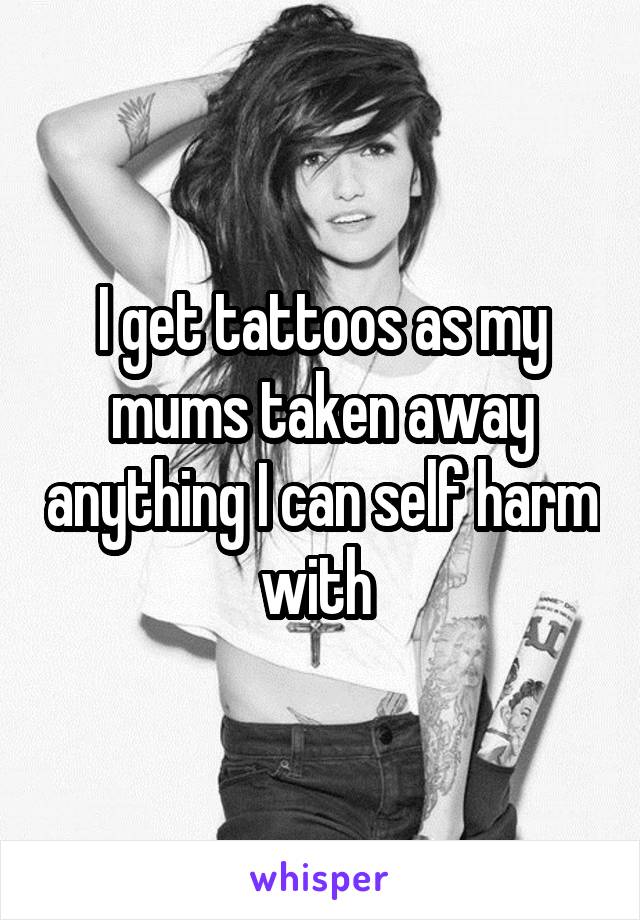 I get tattoos as my mums taken away anything I can self harm with 